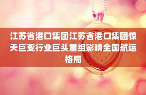 江苏省港口集团江苏省港口集团惊天巨变行业巨头重组影响全国航运格局