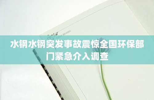 水钢水钢突发事故震惊全国环保部门紧急介入调查