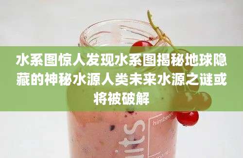 水系图惊人发现水系图揭秘地球隐藏的神秘水源人类未来水源之谜或将被破解
