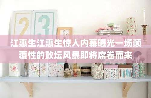 江惠生江惠生惊人内幕曝光一场颠覆性的政坛风暴即将席卷而来