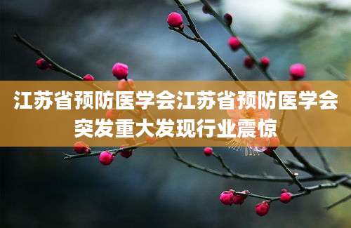 江苏省预防医学会江苏省预防医学会突发重大发现行业震惊
