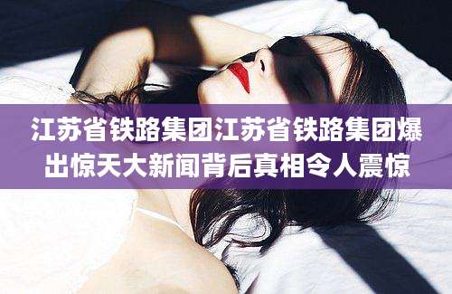 江苏省铁路集团江苏省铁路集团爆出惊天大新闻背后真相令人震惊