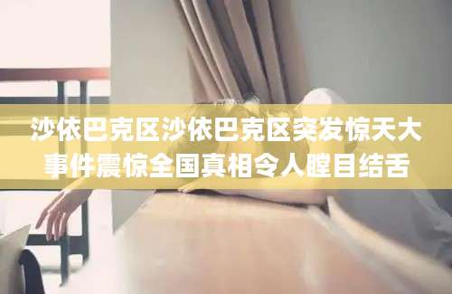 沙依巴克区沙依巴克区突发惊天大事件震惊全国真相令人瞠目结舌
