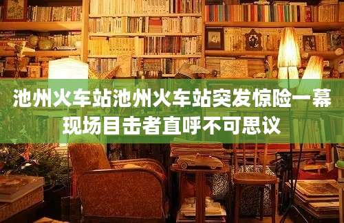 池州火车站池州火车站突发惊险一幕现场目击者直呼不可思议