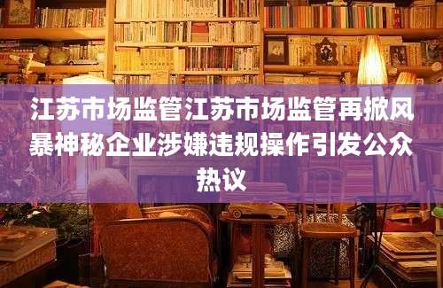 江苏市场监管江苏市场监管再掀风暴神秘企业涉嫌违规操作引发公众热议