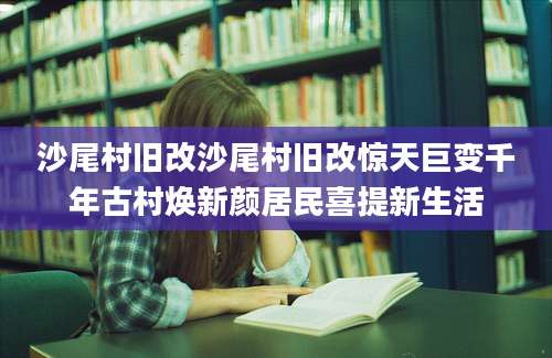 沙尾村旧改沙尾村旧改惊天巨变千年古村焕新颜居民喜提新生活