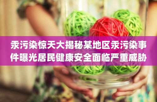 汞污染惊天大揭秘某地区汞污染事件曝光居民健康安全面临严重威胁