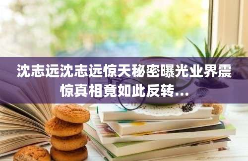 沈志远沈志远惊天秘密曝光业界震惊真相竟如此反转...