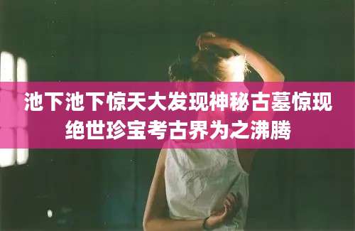 池下池下惊天大发现神秘古墓惊现绝世珍宝考古界为之沸腾