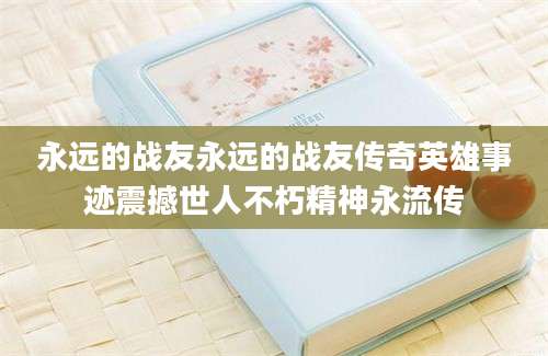 永远的战友永远的战友传奇英雄事迹震撼世人不朽精神永流传