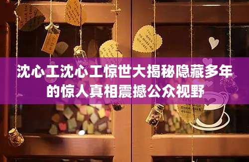 沈心工沈心工惊世大揭秘隐藏多年的惊人真相震撼公众视野