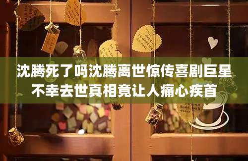 沈腾死了吗沈腾离世惊传喜剧巨星不幸去世真相竟让人痛心疾首