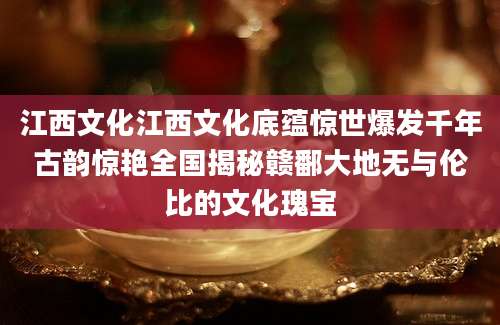 江西文化江西文化底蕴惊世爆发千年古韵惊艳全国揭秘赣鄱大地无与伦比的文化瑰宝