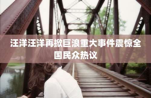 汪洋汪洋再掀巨浪重大事件震惊全国民众热议