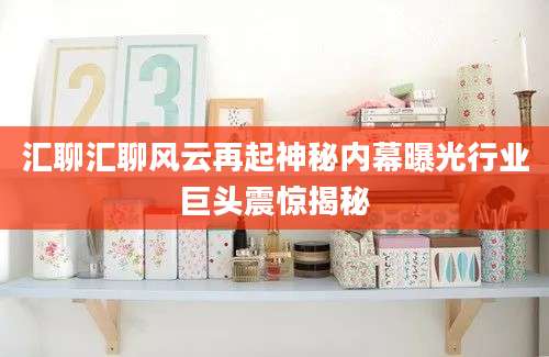 汇聊汇聊风云再起神秘内幕曝光行业巨头震惊揭秘