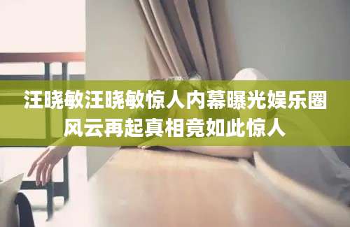 汪晓敏汪晓敏惊人内幕曝光娱乐圈风云再起真相竟如此惊人