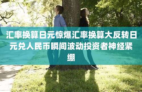 汇率换算日元惊爆汇率换算大反转日元兑人民币瞬间波动投资者神经紧绷