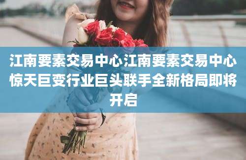 江南要素交易中心江南要素交易中心惊天巨变行业巨头联手全新格局即将开启