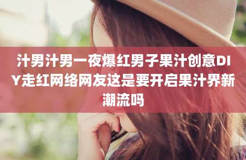 汁男汁男一夜爆红男子果汁创意DIY走红网络网友这是要开启果汁界新潮流吗