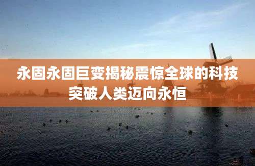 永固永固巨变揭秘震惊全球的科技突破人类迈向永恒