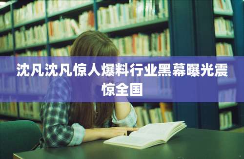 沈凡沈凡惊人爆料行业黑幕曝光震惊全国