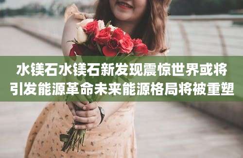 水镁石水镁石新发现震惊世界或将引发能源革命未来能源格局将被重塑