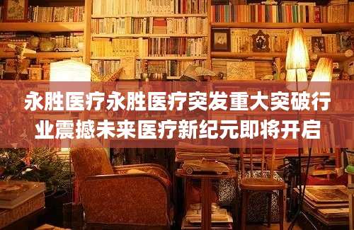 永胜医疗永胜医疗突发重大突破行业震撼未来医疗新纪元即将开启