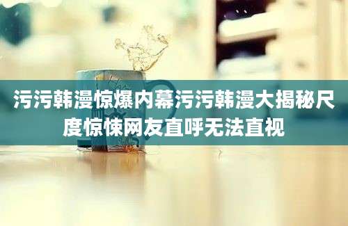 污污韩漫惊爆内幕污污韩漫大揭秘尺度惊悚网友直呼无法直视