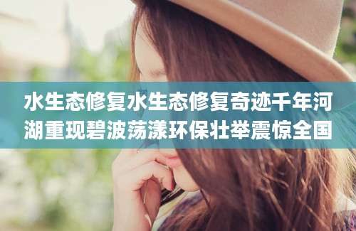 水生态修复水生态修复奇迹千年河湖重现碧波荡漾环保壮举震惊全国