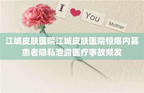江城皮肤医院江城皮肤医院惊爆内幕患者隐私泄露医疗事故频发