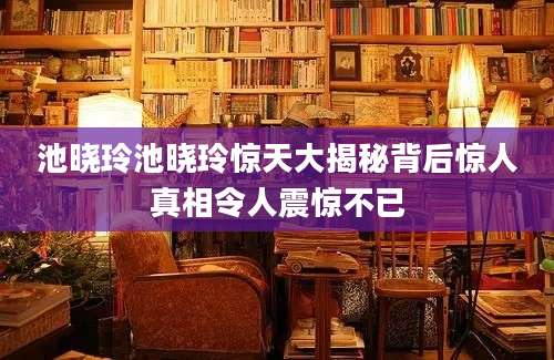 池晓玲池晓玲惊天大揭秘背后惊人真相令人震惊不已