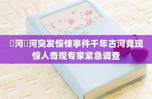 汭河汭河突发惊悚事件千年古河竟现惊人奇观专家紧急调查
