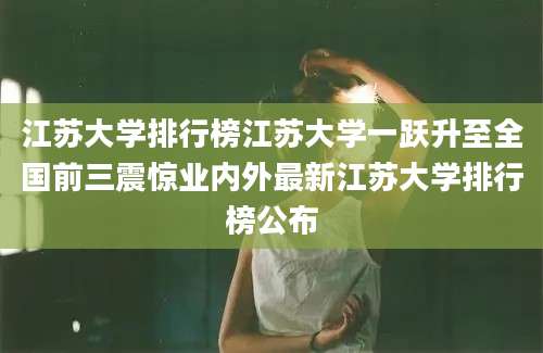 江苏大学排行榜江苏大学一跃升至全国前三震惊业内外最新江苏大学排行榜公布