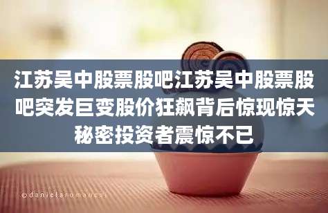 江苏吴中股票股吧江苏吴中股票股吧突发巨变股价狂飙背后惊现惊天秘密投资者震惊不已