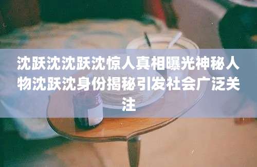 沈跃沈沈跃沈惊人真相曝光神秘人物沈跃沈身份揭秘引发社会广泛关注