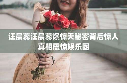 汪晨蕊汪晨蕊爆惊天秘密背后惊人真相震惊娱乐圈