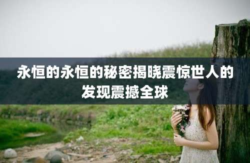 永恒的永恒的秘密揭晓震惊世人的发现震撼全球