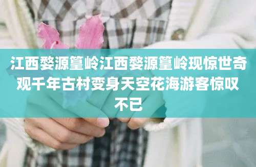 江西婺源篁岭江西婺源篁岭现惊世奇观千年古村变身天空花海游客惊叹不已