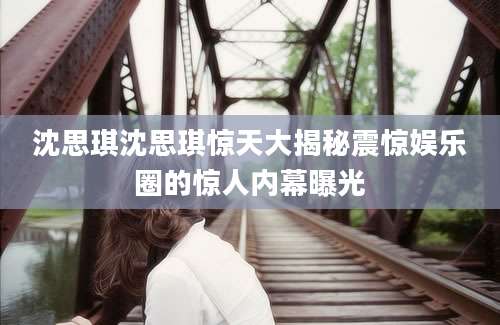 沈思琪沈思琪惊天大揭秘震惊娱乐圈的惊人内幕曝光