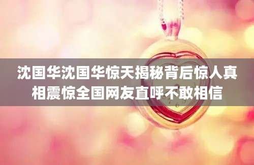 沈国华沈国华惊天揭秘背后惊人真相震惊全国网友直呼不敢相信