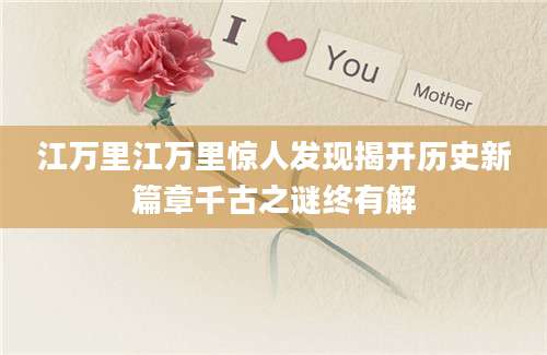 江万里江万里惊人发现揭开历史新篇章千古之谜终有解