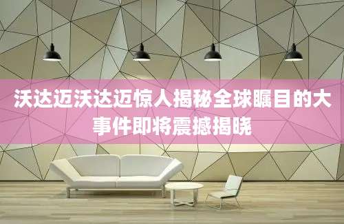 沃达迈沃达迈惊人揭秘全球瞩目的大事件即将震撼揭晓