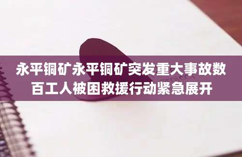 永平铜矿永平铜矿突发重大事故数百工人被困救援行动紧急展开