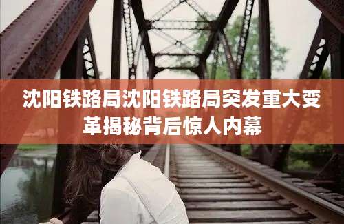沈阳铁路局沈阳铁路局突发重大变革揭秘背后惊人内幕