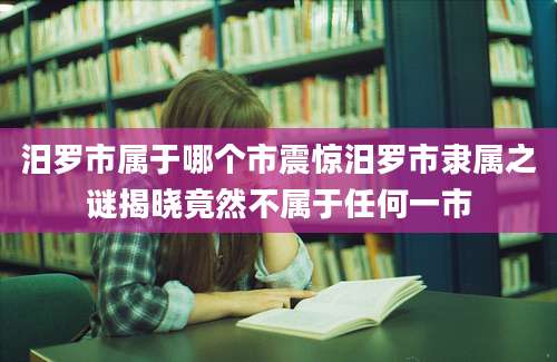 汨罗市属于哪个市震惊汨罗市隶属之谜揭晓竟然不属于任何一市