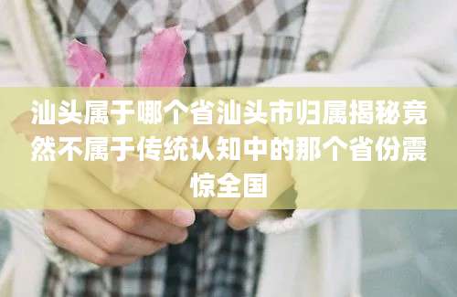 汕头属于哪个省汕头市归属揭秘竟然不属于传统认知中的那个省份震惊全国