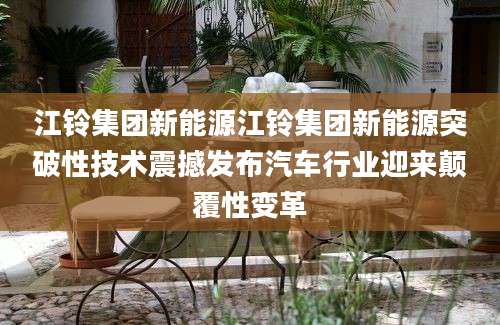 江铃集团新能源江铃集团新能源突破性技术震撼发布汽车行业迎来颠覆性变革