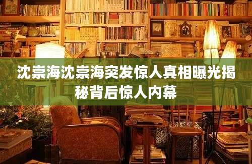 沈崇海沈崇海突发惊人真相曝光揭秘背后惊人内幕