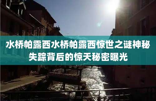 水桥帕露西水桥帕露西惊世之谜神秘失踪背后的惊天秘密曝光