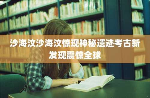 沙海汶沙海汶惊现神秘遗迹考古新发现震惊全球
